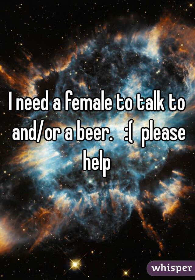 I need a female to talk to and/or a beer.   :(  please help 