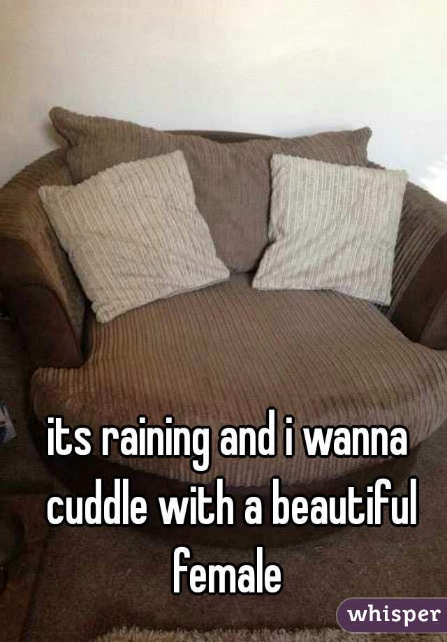its raining and i wanna cuddle with a beautiful female 