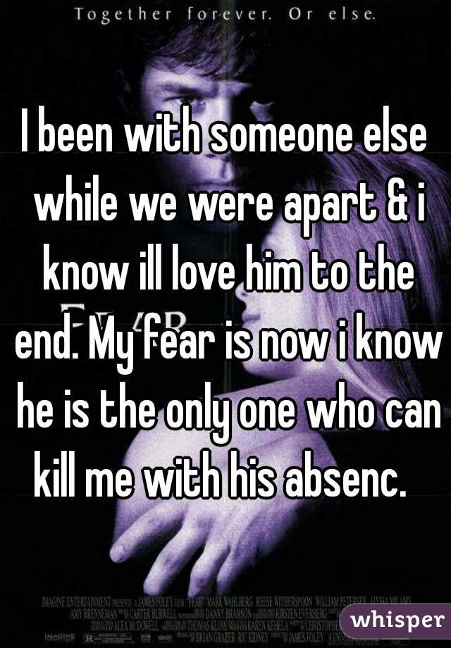 I been with someone else while we were apart & i know ill love him to the end. My fear is now i know he is the only one who can kill me with his absenc.  