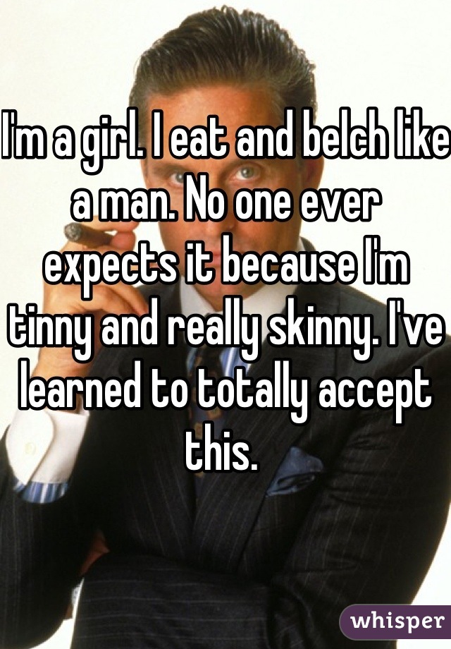 I'm a girl. I eat and belch like a man. No one ever expects it because I'm tinny and really skinny. I've learned to totally accept this. 