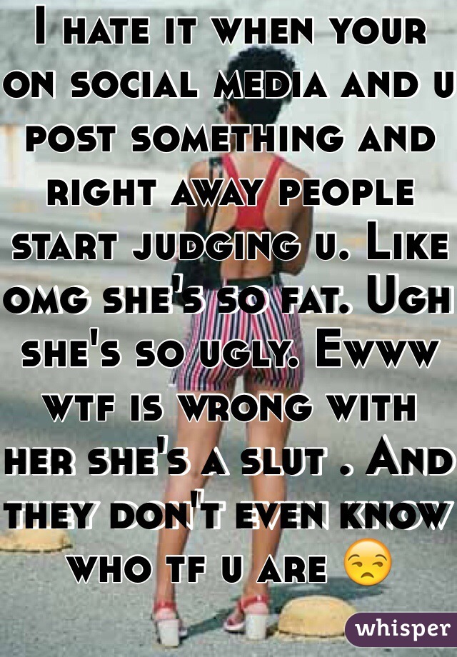 I hate it when your on social media and u post something and right away people start judging u. Like omg she's so fat. Ugh she's so ugly. Ewww wtf is wrong with her she's a slut . And they don't even know who tf u are 😒