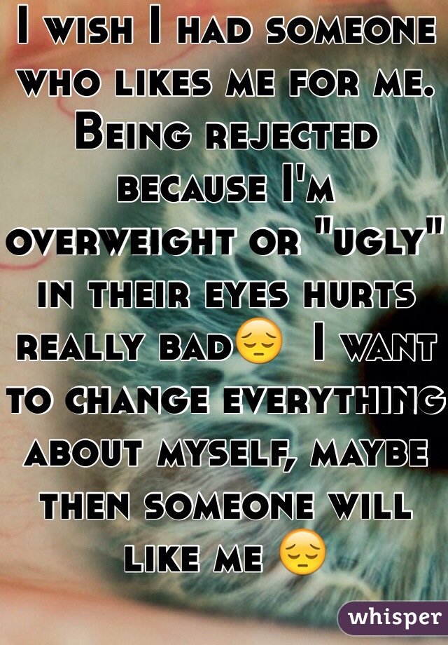 I wish I had someone who likes me for me. Being rejected because I'm overweight or "ugly" in their eyes hurts really bad😔  I want to change everything about myself, maybe then someone will like me 😔