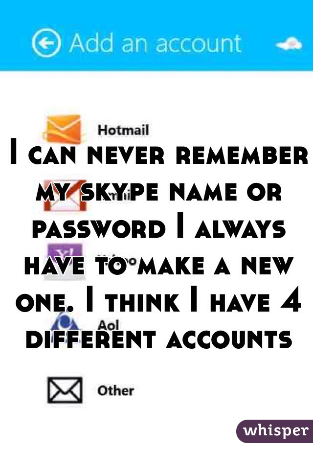 I can never remember my skype name or password I always have to make a new one. I think I have 4 different accounts  