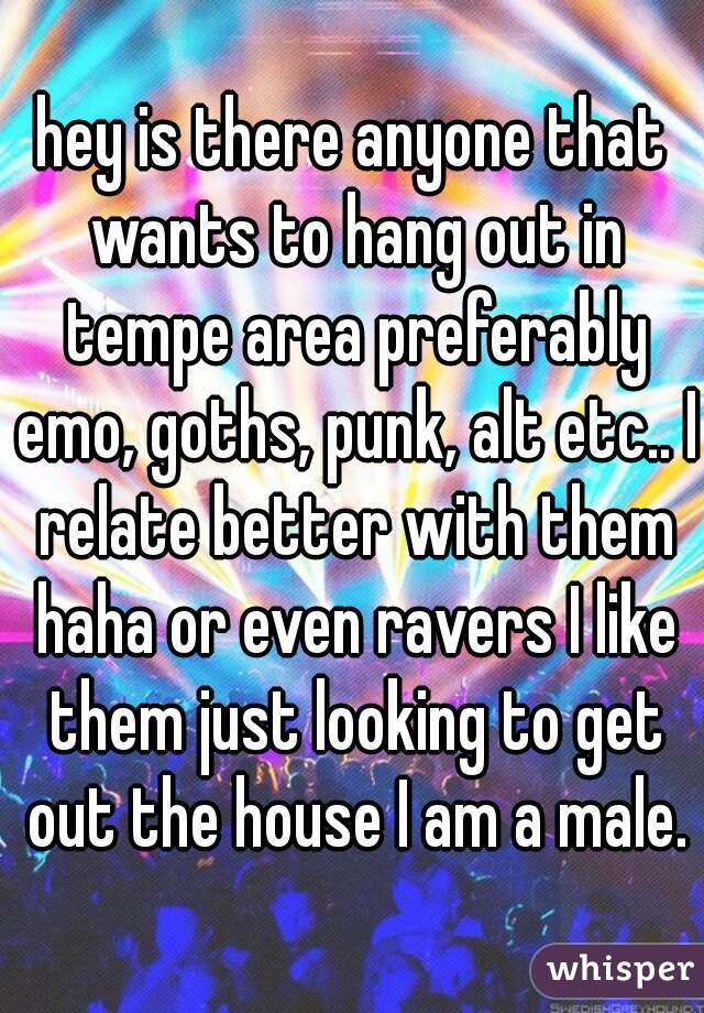 hey is there anyone that wants to hang out in tempe area preferably emo, goths, punk, alt etc.. I relate better with them haha or even ravers I like them just looking to get out the house I am a male.