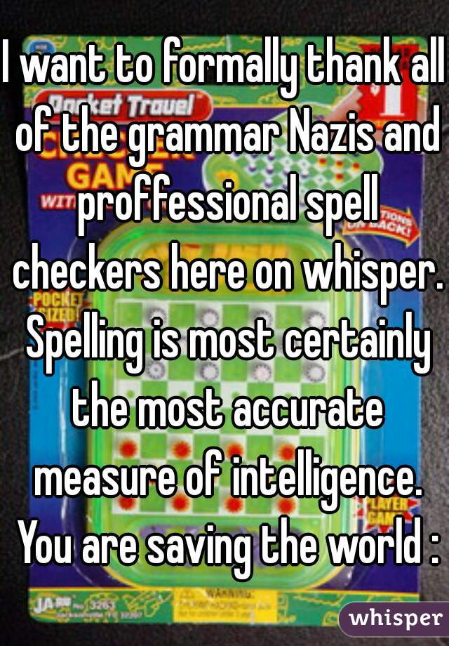 I want to formally thank all of the grammar Nazis and proffessional spell checkers here on whisper. Spelling is most certainly the most accurate measure of intelligence. You are saving the world :)