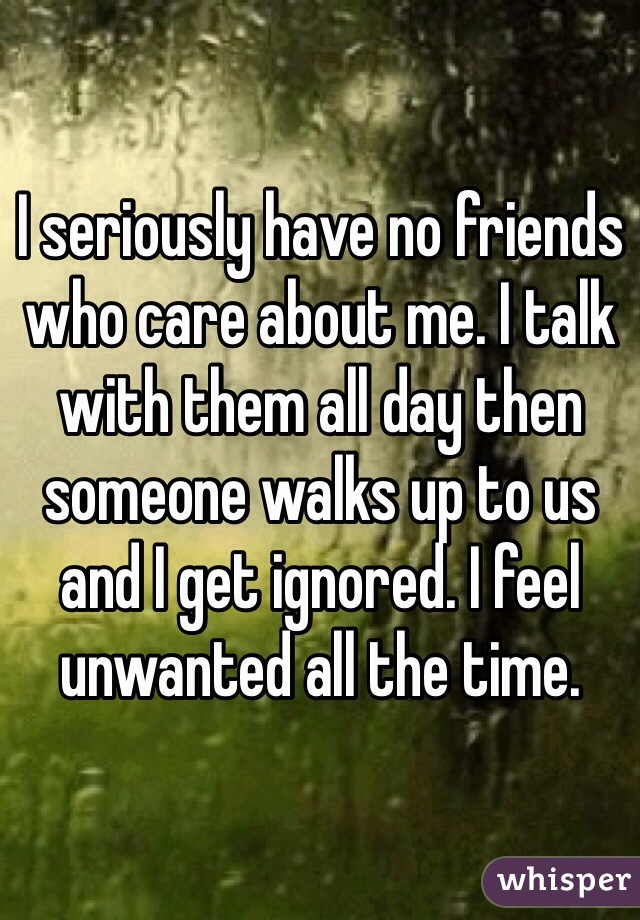 I seriously have no friends who care about me. I talk with them all day then someone walks up to us and I get ignored. I feel unwanted all the time. 