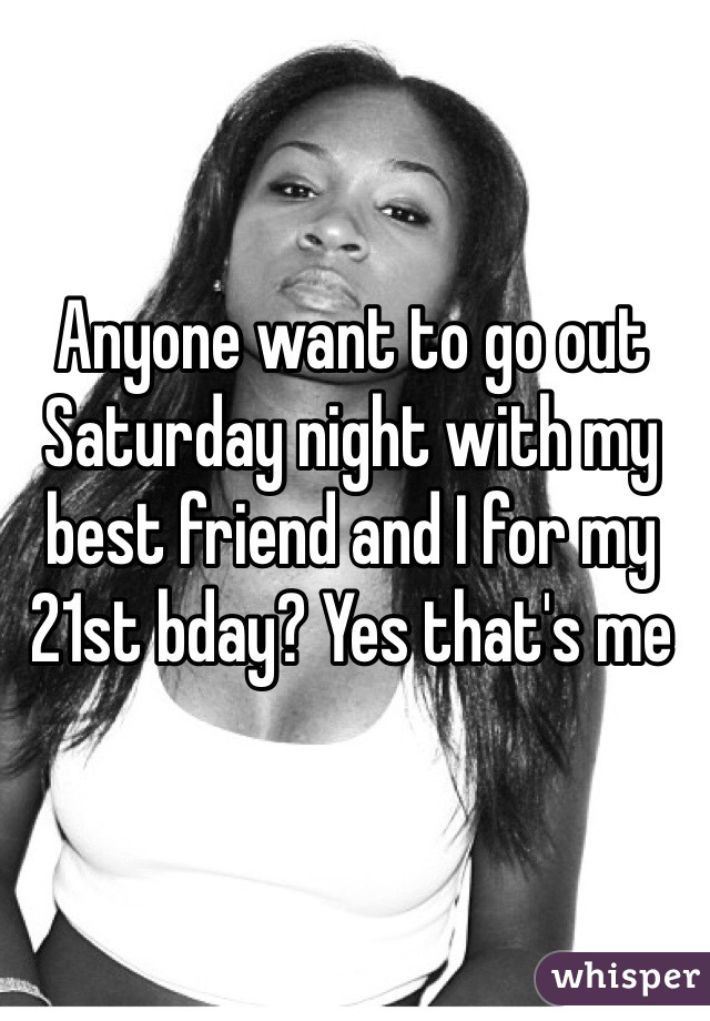 Anyone want to go out Saturday night with my best friend and I for my 21st bday? Yes that's me