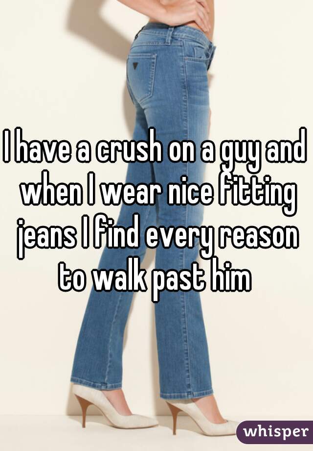 I have a crush on a guy and when I wear nice fitting jeans I find every reason to walk past him 