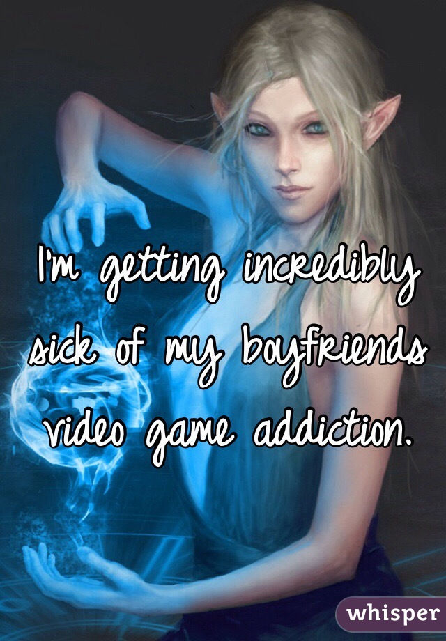 I'm getting incredibly sick of my boyfriends video game addiction. 