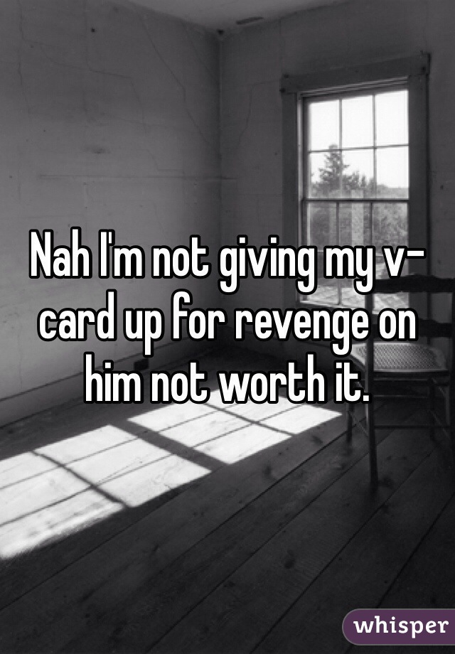 Nah I'm not giving my v-card up for revenge on him not worth it.
