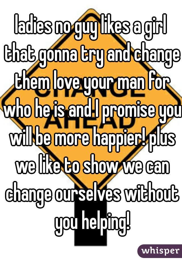 ladies no guy likes a girl that gonna try and change them love your man for who he is and I promise you will be more happier! plus we like to show we can change ourselves without you helping!