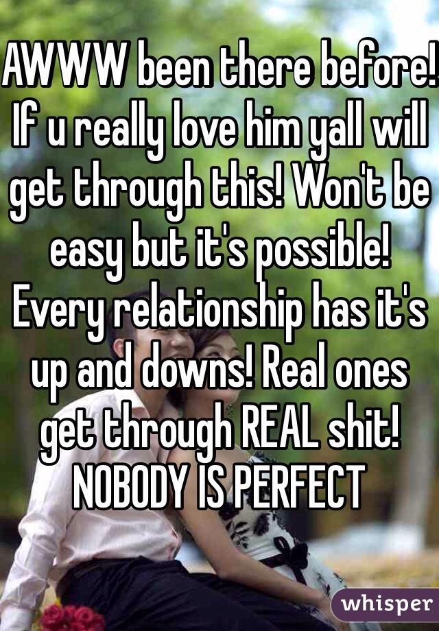 AWWW been there before! If u really love him yall will get through this! Won't be easy but it's possible! Every relationship has it's up and downs! Real ones get through REAL shit! NOBODY IS PERFECT 