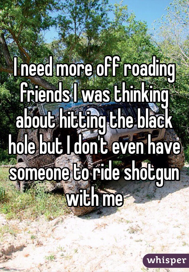 I need more off roading friends I was thinking about hitting the black hole but I don't even have someone to ride shotgun with me