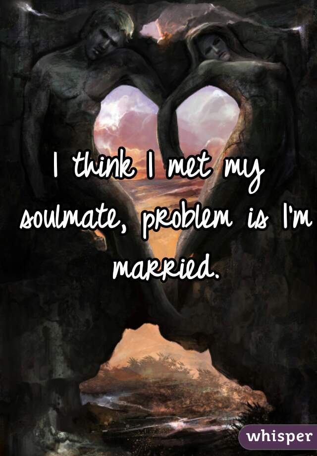 I think I met my soulmate, problem is I'm married.