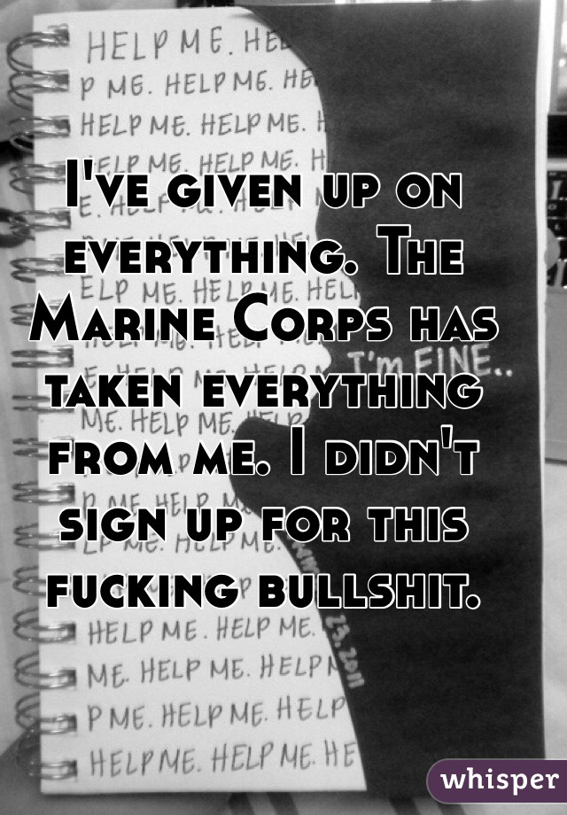 I've given up on everything. The Marine Corps has taken everything from me. I didn't sign up for this fucking bullshit. 