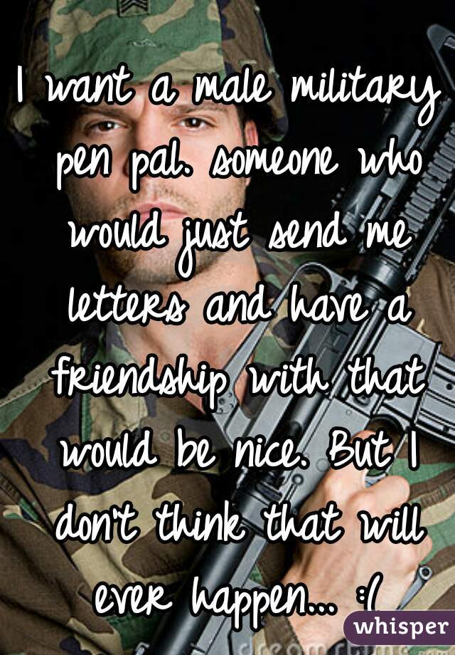 I want a male military pen pal. someone who would just send me letters and have a friendship with that would be nice. But I don't think that will ever happen... :(