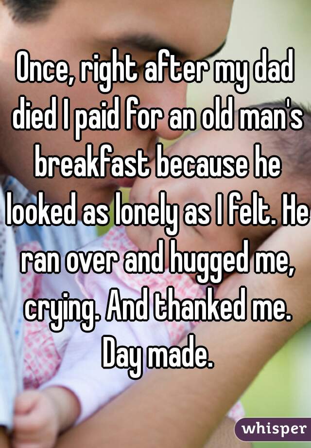 Once, right after my dad died I paid for an old man's breakfast because he looked as lonely as I felt. He ran over and hugged me, crying. And thanked me. Day made.