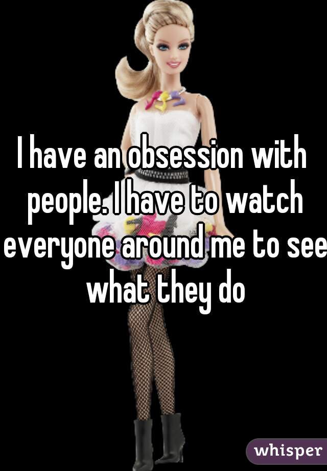 I have an obsession with people. I have to watch everyone around me to see what they do
