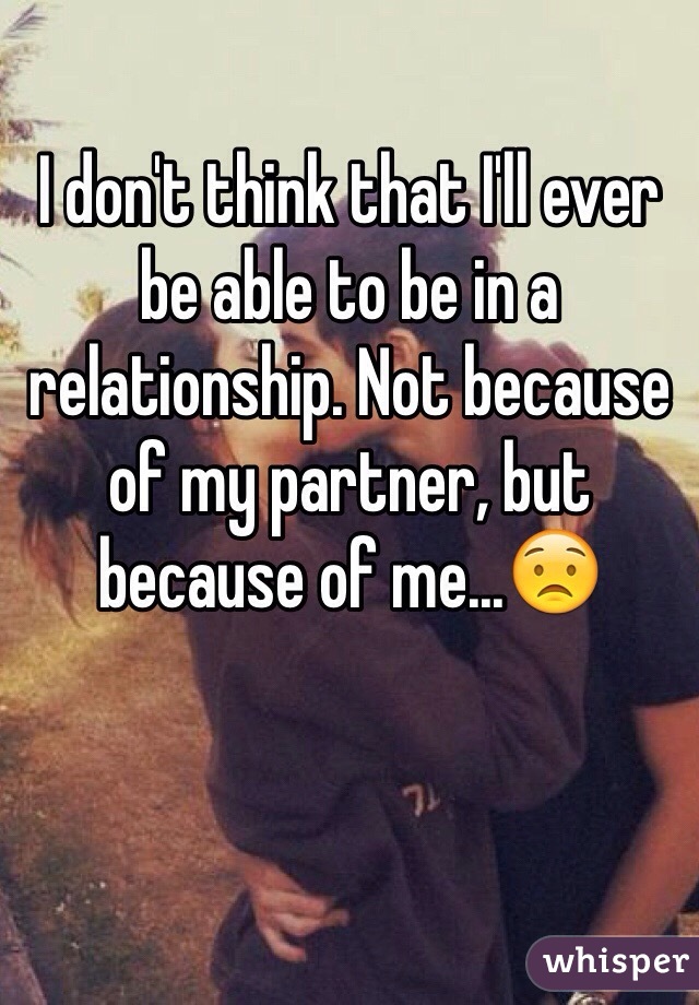 I don't think that I'll ever be able to be in a relationship. Not because of my partner, but because of me...😟