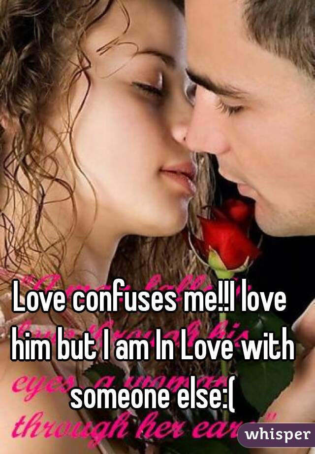 Love confuses me!!I love him but I am In Love with someone else:(