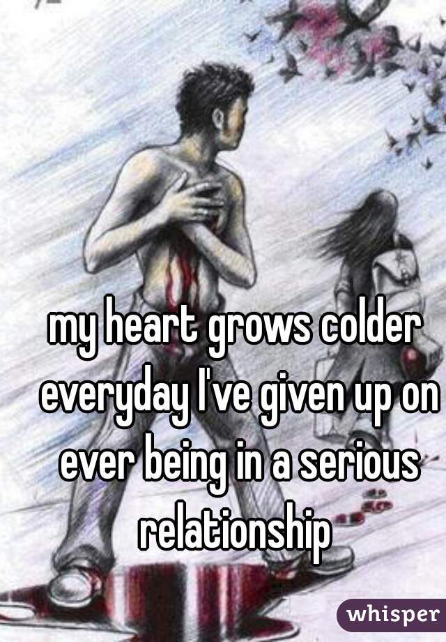 my heart grows colder everyday I've given up on ever being in a serious relationship 