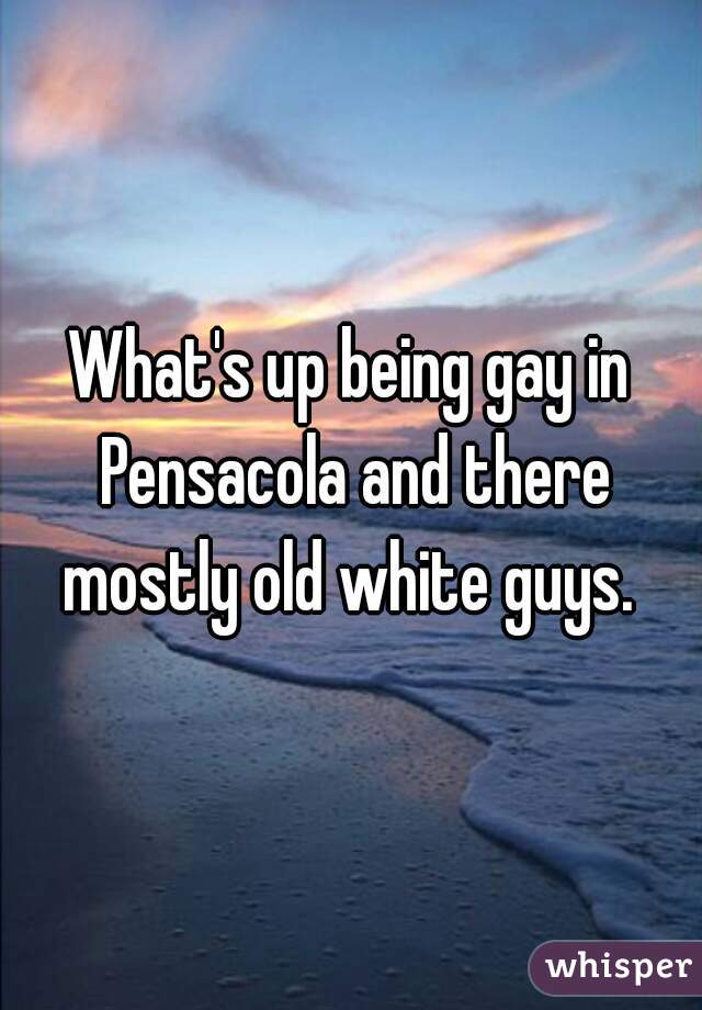 What's up being gay in Pensacola and there mostly old white guys. 