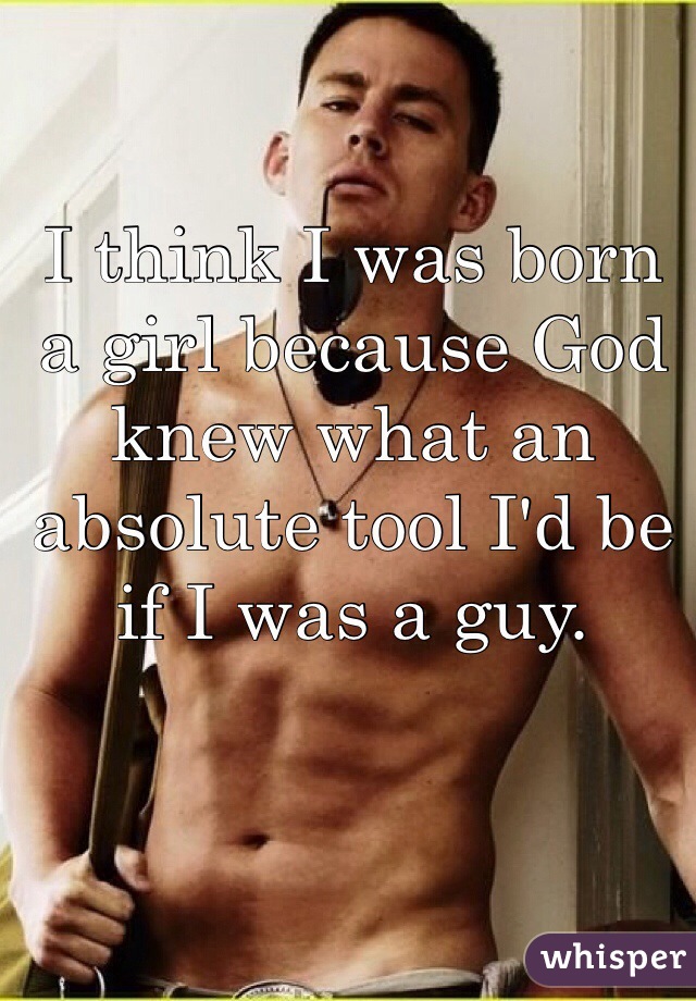 I think I was born a girl because God knew what an absolute tool I'd be if I was a guy. 