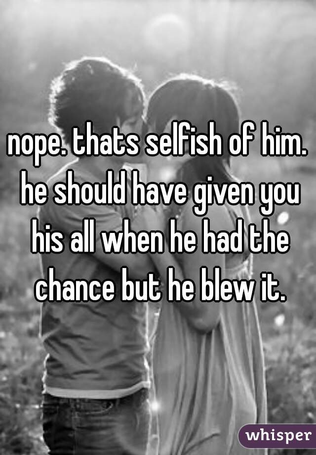 nope. thats selfish of him. he should have given you his all when he had the chance but he blew it.