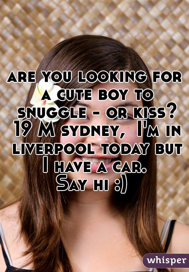 are you looking for a cute boy to snuggle - or kiss? 19 M sydney,  I'm in liverpool today but I have a car. 
Say hi :) 