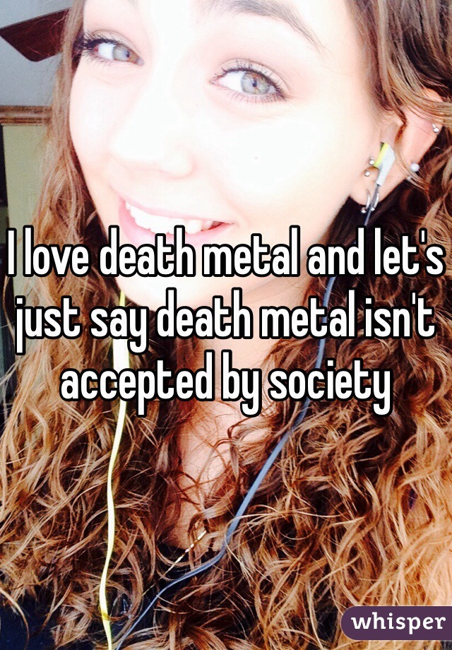 I love death metal and let's just say death metal isn't accepted by society 