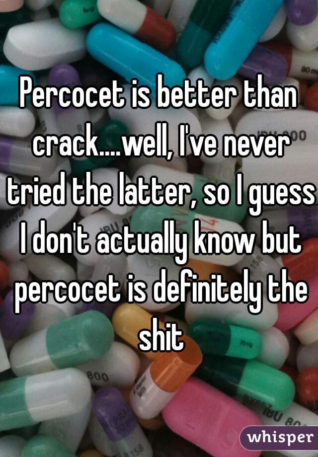Percocet is better than crack....well, I've never tried the latter, so I guess I don't actually know but percocet is definitely the shit
