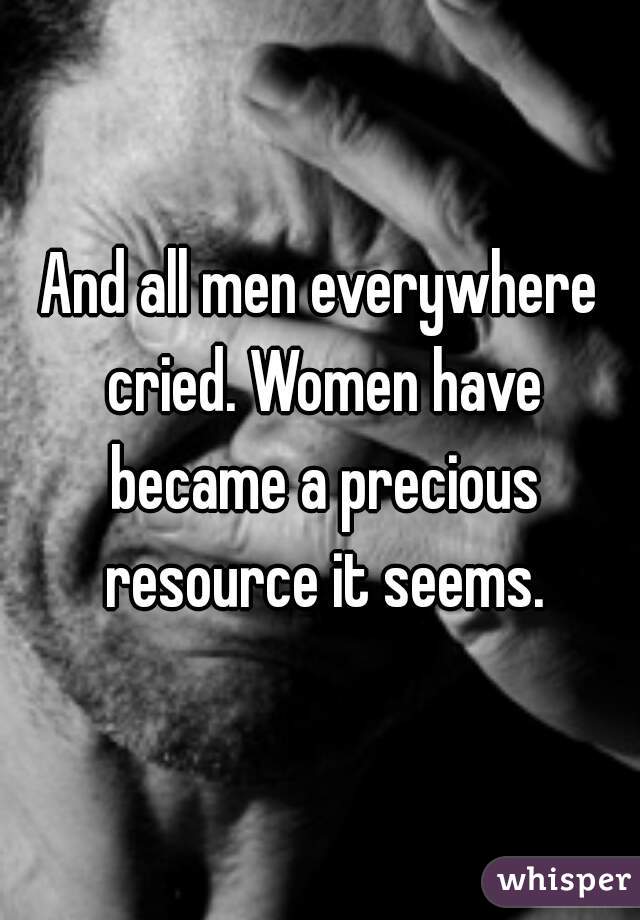 And all men everywhere cried. Women have became a precious resource it seems.