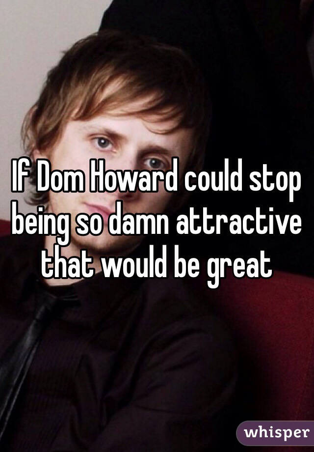 If Dom Howard could stop being so damn attractive that would be great 