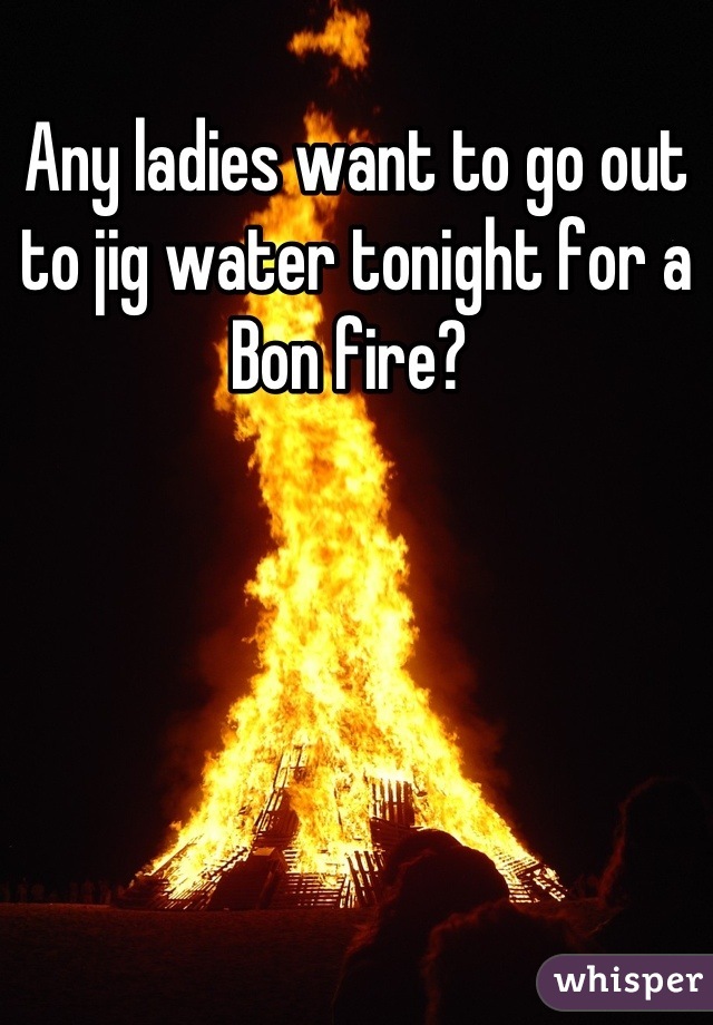Any ladies want to go out to jig water tonight for a Bon fire? 