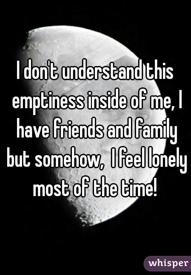 I don't understand this emptiness inside of me, I have friends and family but somehow,  I feel lonely most of the time! 
