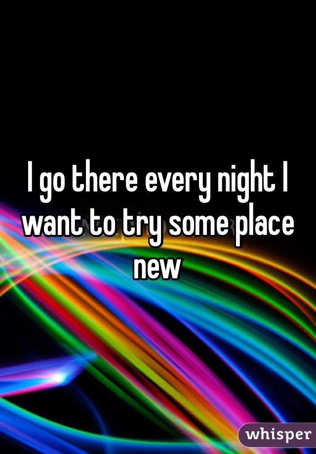 I go there every night I want to try some place new 
