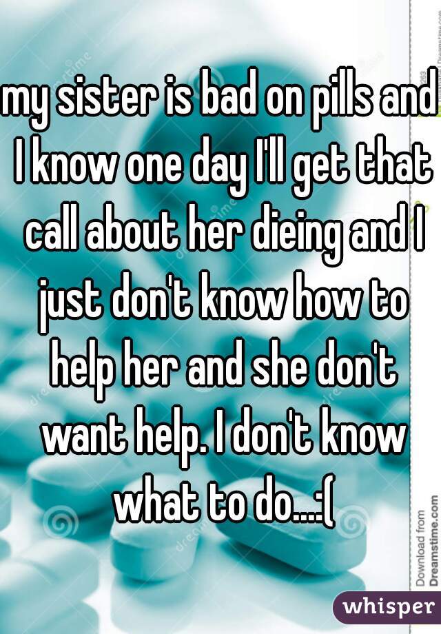 my sister is bad on pills and I know one day I'll get that call about her dieing and I just don't know how to help her and she don't want help. I don't know what to do...:(