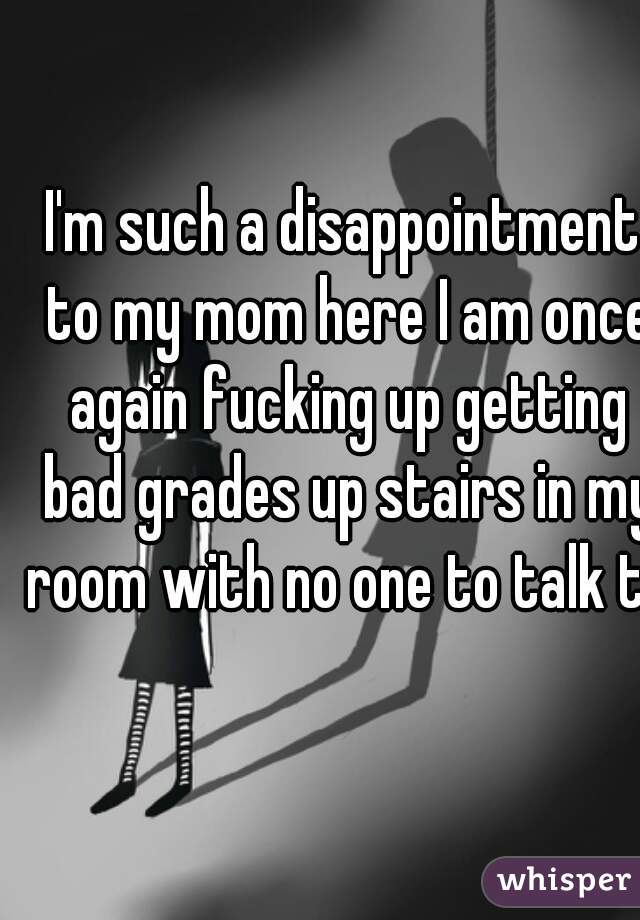 I'm such a disappointment to my mom here I am once again fucking up getting bad grades up stairs in my room with no one to talk to 