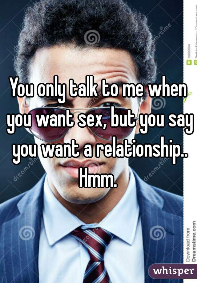 You only talk to me when you want sex, but you say you want a relationship.. Hmm. 