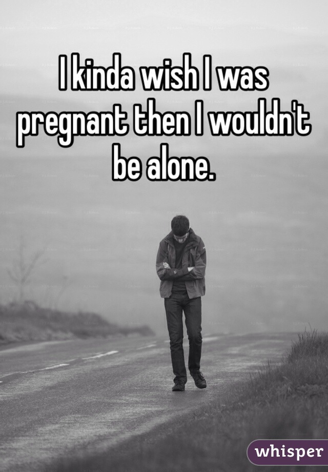 I kinda wish I was pregnant then I wouldn't be alone.