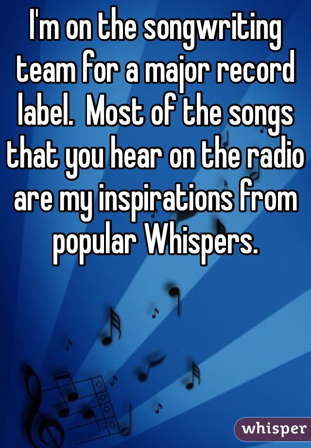 I'm on the songwriting team for a major record label.  Most of the songs that you hear on the radio are my inspirations from popular Whispers.