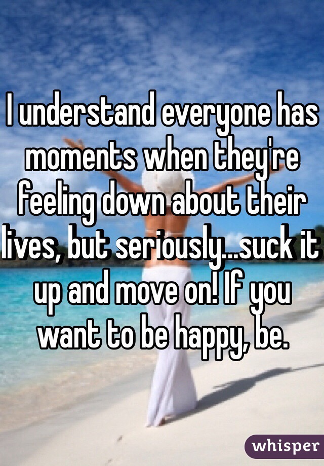 I understand everyone has moments when they're feeling down about their lives, but seriously...suck it up and move on! If you want to be happy, be.