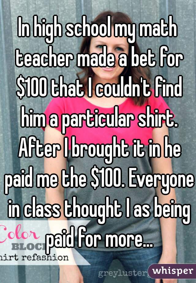 In high school my math teacher made a bet for $100 that I couldn't find him a particular shirt. After I brought it in he paid me the $100. Everyone in class thought I as being paid for more...