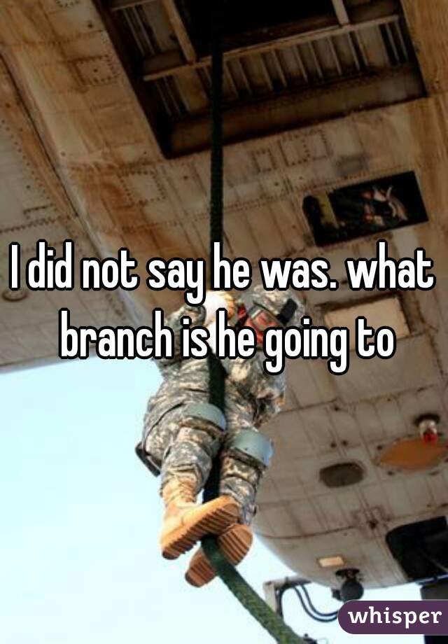 I did not say he was. what branch is he going to