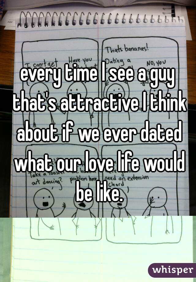 every time I see a guy that's attractive I think about if we ever dated what our love life would be like.