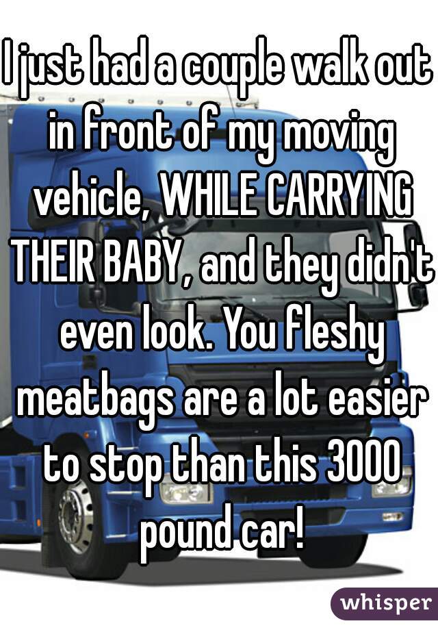 I just had a couple walk out in front of my moving vehicle, WHILE CARRYING THEIR BABY, and they didn't even look. You fleshy meatbags are a lot easier to stop than this 3000 pound car!