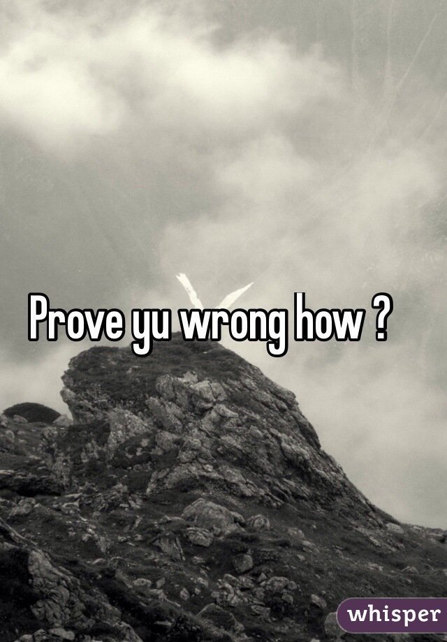 Prove yu wrong how ?

