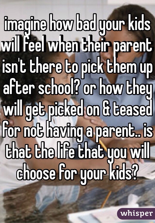 imagine how bad your kids will feel when their parent isn't there to pick them up after school? or how they will get picked on & teased for not having a parent.. is that the life that you will choose for your kids? 
