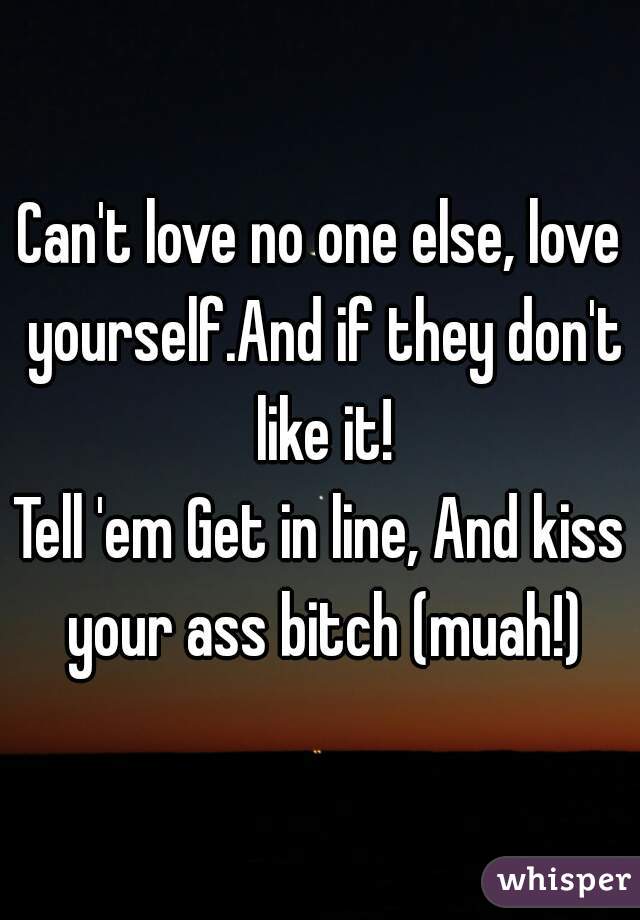 Can't love no one else, love yourself.And if they don't like it!
Tell 'em Get in line, And kiss your ass bitch (muah!)