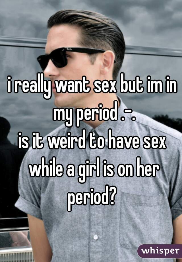 i really want sex but im in my period .-.
is it weird to have sex while a girl is on her period? 